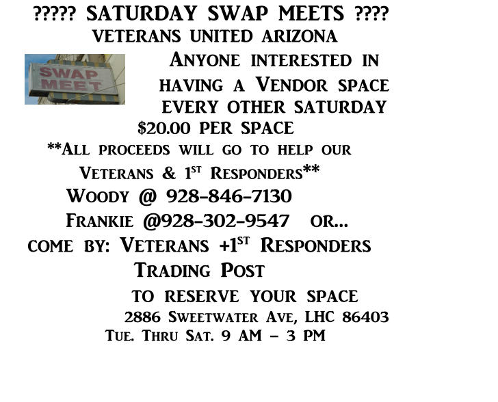 ????? SATURDAY SWAP MEETS ????      VETERANS UNITED ARIZONA Anyone interested in having a Vendor space EVERY OTHER SATURDAY $20.00 PER SPACE **All proceeds will go to help our                  Veterans & 1st Responders** Woody @ 928-846-7130 Frankie @928-302-9547	or…           come by: Veterans +1st Responders Trading Post to reserve your space                 2886 Sweetwater Ave, LHC 86403               Tue. Thru Sat. 9 AM – 3 PM